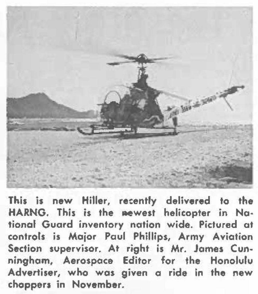 This is new Hiller, recently delivered to the HARNG. This is the -west helicopter in National Guard inventory nation wide. Pictured at controls is Major Paul Phillips, Army Aviation Section supervisor. At right is Mr. James Cunningham, Aerospace Editor for the Honolulu Advertiser, who was given a ride in the new choppers in November.