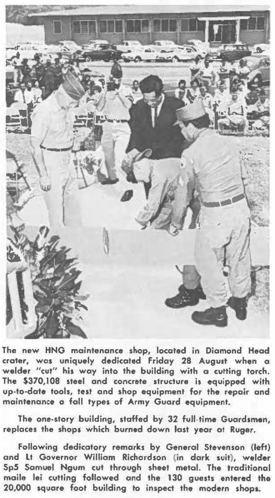 The new HNG maintenance shop, located in Diamond Head crater, was uniquely dedicated Friday 28 August when a welder "cut" his way into the building with oa cutting torch, The $370,108 steel and concrete structure is equipped with up-to-date tools, test and shop equipment for the repair and maintenance o fall types of Army Guard equipment. The one-story building, staffed by 32 full time Guardsmen, replaces the shops which burned down lost year at Ruger. Following dedicatory remarks by General Stevenson (left) and Lt Governor William Richardson (in dork suit), welder Sp5 Samuel Ngum cut through sheet metal. The traditional maile lei culling followed and the 130 guests entered the 20,000 square foot building to inspect the modern shops.