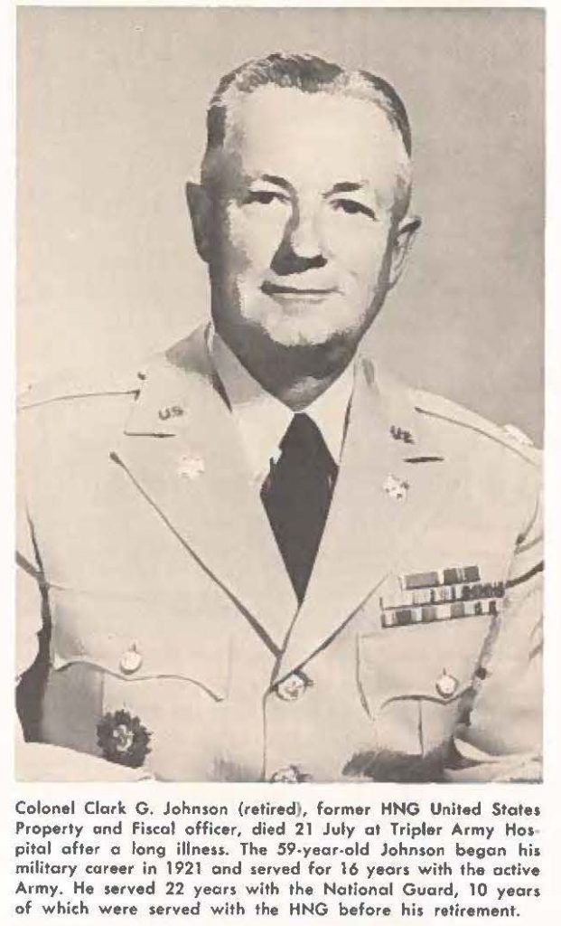 Colonel Clark G. Johnson (retired), former HNG United States Property and Fiscal officer, died 21 July at Triple, Army Hospital after a long illness. The 59-year-old Johnson began his military career in 1921aond served for 16 years with the active Army. He served 22 years with the National Guard, 10 years of which were served with the HNG before his retirement.