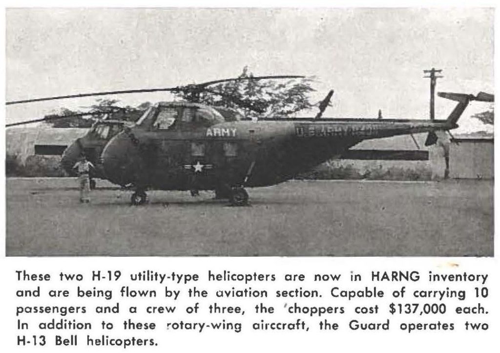 These two H-19 utility-type helicopters are now in HARNG inventory and are being flown by the aviation section. Capable of carrying 10 passengers and a crew of three, the 'choppers cost $137,000 each. In addition to these rotary-wing aircraft, the Guard operates two H-13 Bell helicopters.