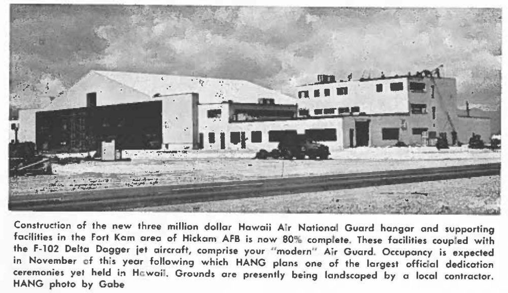 Construction of the new three million dollar Hawaii Air National Guard hangar and supporting facilities in the Fort Kam area of Hickam AFB is now 80% complete. These facilities couped with the F-102 Delta Dagger jet aircraft, comprise your "modern" Air Guard. Occupancy is expected in November of this year following which HANG plans one of the largest official dedication ceremonies yet held in, Hawaii. Grounds ore presently being landscaped by a local contractor, HANG photo by Gobe