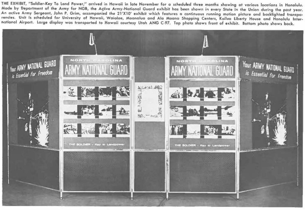 THE EXHIBIT, "Soldier-Key To land Power," arrived in Hawaii in late November for a scheduled three months showing at various locations in Honolulu. Made by Department of the Army for NGB, the Active Army-National Guard exhibit has been shown in every State in the Union during the past year, An active Army Sergeant, John P. Grim, accompanied the 21'X10' exhibit which features a continuous running motion picture and backlighted transparencies. Unit is scheduled for University of Hawaii, Waialae, Moanalua and Ala Moana Shopping Centers, Kailua liberty House and Honolulu International Airport. Large display was transported to Hawaii courtry Utah ANG C 97. Top photo shows front of exhibit. Bottom photo shows back.