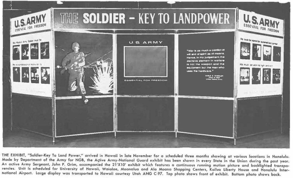 THE EXHIBIT, "Soldier-Key To land Power," arrived in Hawaii in late November for a scheduled three months showing at various locations in Honolulu. Made by Department of the Army for NGB, the Active Army-National Guard exhibit has been shown in every State in the Union during the past year, An active Army Sergeant, John P. Grim, accompanied the 21'X10' exhibit which features a continuous running motion picture and backlighted transparencies. Unit is scheduled for University of Hawaii, Waialae, Moanalua and Ala Moana Shopping Centers, Kailua liberty House and Honolulu International Airport. Large display was transported to Hawaii courtry Utah ANG C 97. Top photo shows front of exhibit. Bottom photo shows back.